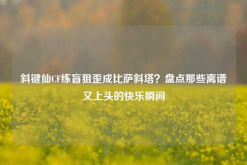 斜键仙CF练盲狙歪成比萨斜塔？盘点那些离谱又上头的快乐瞬间