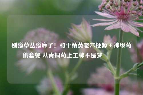 别蹲草丛蹲麻了！和平精英老六梗源＋神级苟偷套餐 从青铜苟上王牌不是梦😎