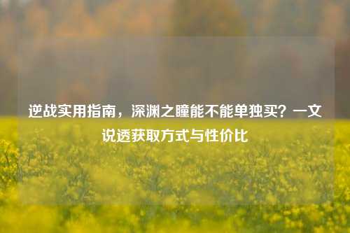 逆战实用指南,深渊之瞳能不能单独买?一文说透获取方式与性价比