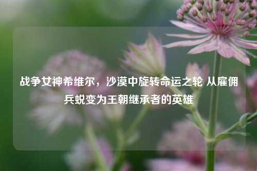 战争女神希维尔,沙漠中旋转命运之轮 从雇佣兵蜕变为王朝继承者的英雄
