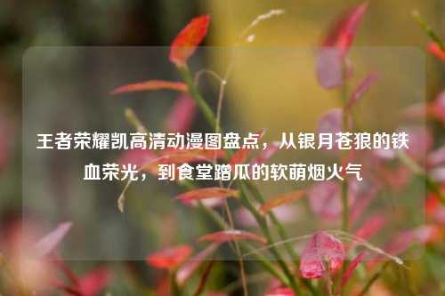 王者荣耀凯高清动漫图盘点，从银月苍狼的铁血荣光，到食堂蹭瓜的软萌烟火气
