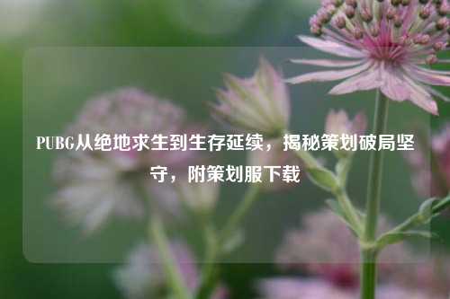 PUBG从绝地求生到生存延续，揭秘策划破局坚守，附策划服下载