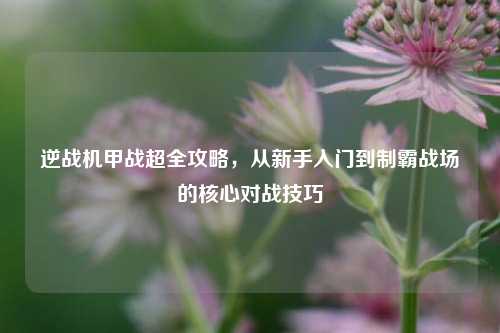 逆战机甲战超全攻略,从新手入门到制霸战场的核心对战技巧