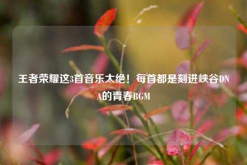 王者荣耀这3首音乐太绝！每首都是刻进峡谷DNA的青春BGM
