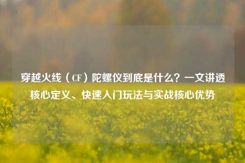 穿越火线(CF)陀螺仪到底是什么?一文讲透核心定义、快速入门玩法与实战核心优势