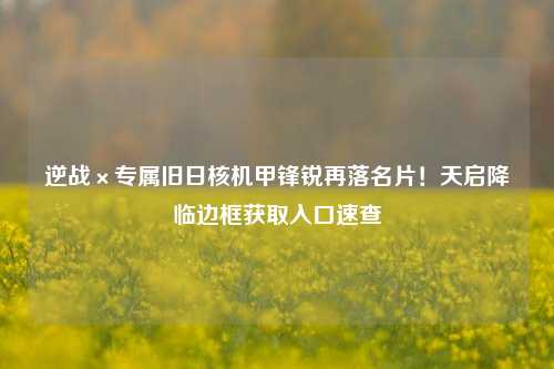 逆战×专属旧日核机甲锋锐再落名片！天启降临边框获取入口速查