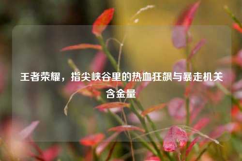 王者荣耀，指尖峡谷里的热血狂飙与暴走机关含金量