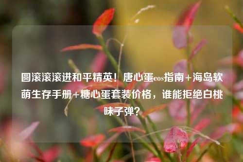圆滚滚滚进和平精英!唐心蛋cos指南+海岛软萌生存手册+糖心蛋套装价格,谁能拒绝白桃味子弹?