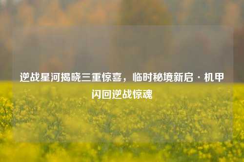 逆战星河揭晓三重惊喜，临时秘境新启·机甲闪回逆战惊魂