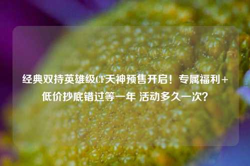 经典双持英雄级CF天神预售开启！专属福利+低价抄底错过等一年 活动多久一次？