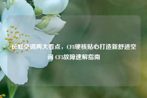 长虹空调两大看点,CF8硬核贴心打造新舒适空间 CF3故障速解指南