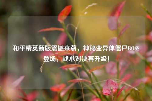 和平精英新版震撼来袭，神秘变异体僵尸BOSS登场，战术对决再升级！