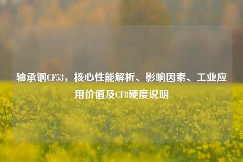 轴承钢CF53,核心性能解析、影响因素、工业应用价值及CF8硬度说明