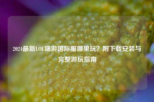 2024最新LOL端游国际服哪里玩?附下载安装与完整游玩指南