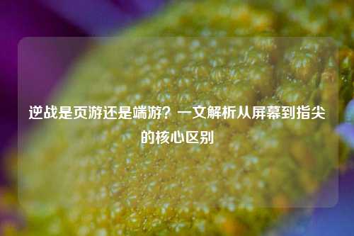 逆战是页游还是端游？一文解析从屏幕到指尖的核心区别