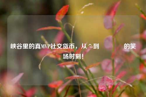 峡谷里的真MVP社交货币,从^到😆的笑场时刻!