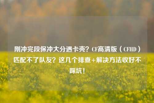 刚冲完段保冲大分遇卡壳?CF高清版(CFHD)匹配不了队友?这几个排查+解决方法收好不踩坑!
