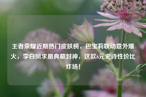 王者荣耀近期热门皮肤榜，巴宝莉联动意外爆火，李白凤求凰典藏封神，这款6元史诗性价比炸场！