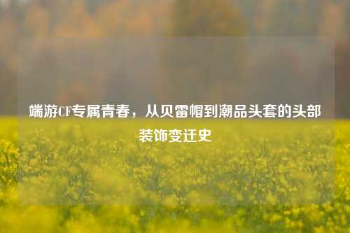 端游CF专属青春,从贝雷帽到潮品头套的头部装饰变迁史