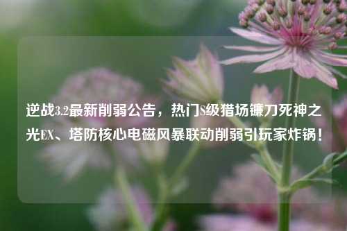 逆战3.2最新削弱公告，热门S级猎场镰刀死神之光EX、塔防核心电磁风暴联动削弱引玩家炸锅！