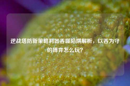 逆战塔防新策略利器吞噬陷阱解析,以吞为守的博弈怎么玩?