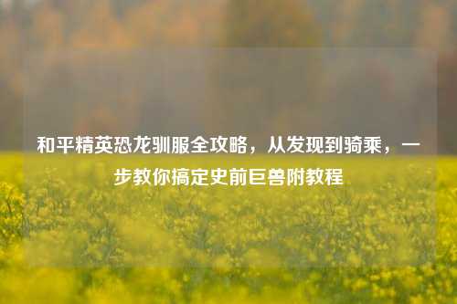 和平精英恐龙驯服全攻略，从发现到骑乘，一步教你搞定史前巨兽附教程