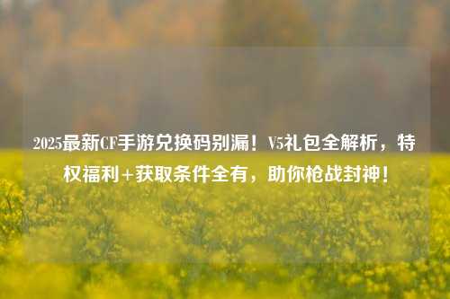 2025最新CF手游兑换码别漏!V5礼包全解析,特权福利+获取条件全有,助你枪战封神!